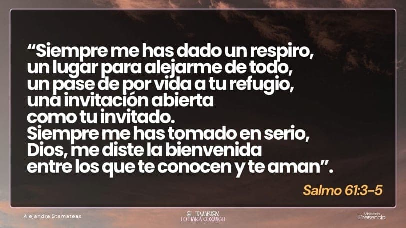 «Siempre me has dado un respiro, un lugar para alejarme de todo, un pase de por vida a tu refugio, una invitación abierta como tu invitado. Siempre me has tomado en serio, Dios, me diste la bienvenida entre los que te conocen y te aman.» Salmo 61:3-5