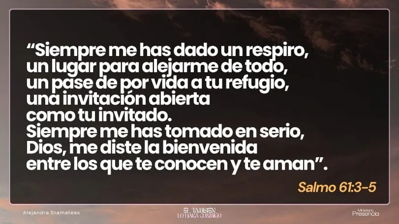 «Siempre me has dado un respiro, un lugar para alejarme de todo, un pase de por vida a tu refugio, una invitación abierta como tu invitado. Siempre me has tomado en serio, Dios, me diste la bienvenida entre los que te conocen y te aman.» Salmo 61:3-5